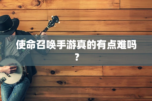 使命召唤手游真的有点难吗？