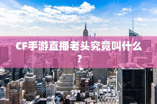 CF手游直播老头究竟叫什么？