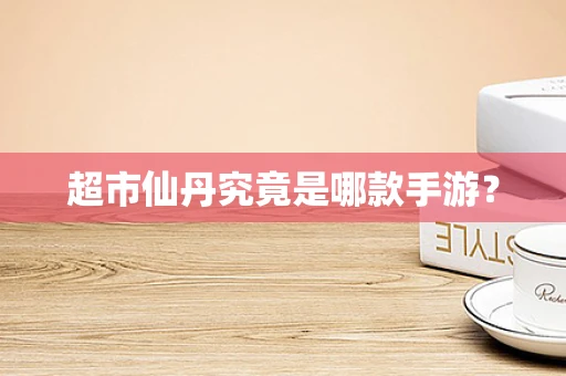超市仙丹究竟是哪款手游？