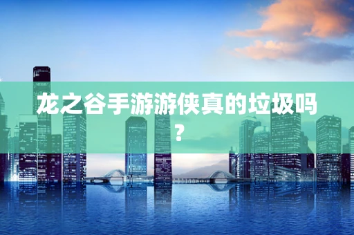 龙之谷手游游侠真的垃圾吗？