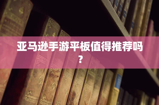 亚马逊手游平板值得推荐吗？