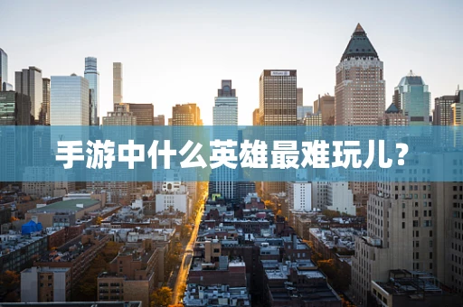 手游中什么英雄最难玩儿？