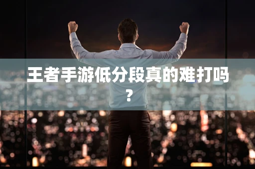 王者手游低分段真的难打吗？