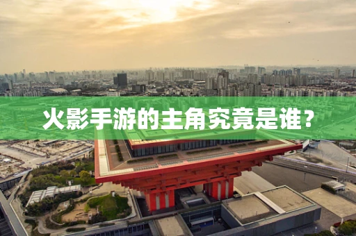 火影手游的主角究竟是谁？