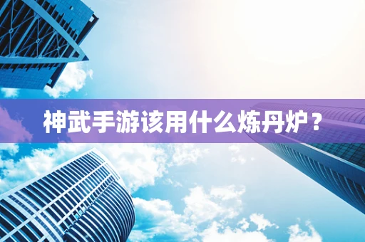 神武手游该用什么炼丹炉？
