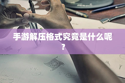 手游解压格式究竟是什么呢？