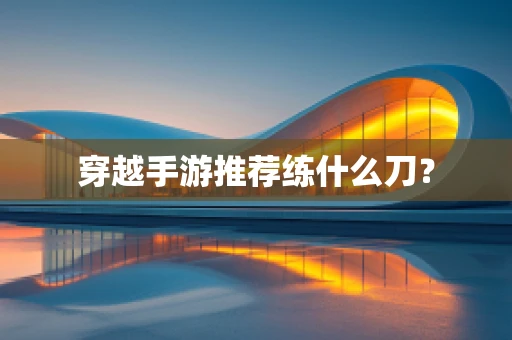 穿越手游推荐练什么刀？